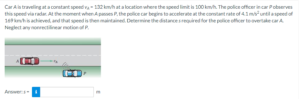 Car A is traveling at a constant speed vA = 132 km/h at a location where the speed limit is 100 km/h. The police officer in car Pobserves
this speed via radar. At the moment when A passes P, the police car begins to accelerate at the constant rate of 4.1 m/s² until a speed of
169 km/h is achieved, and that speed is then maintained. Determine the distance s required for the police officer to overtake car A.
Neglect any nonrectilinear motion of P.
VA
Answer:s=
m
