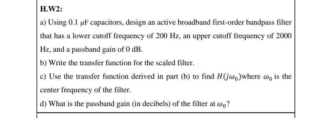 H.W2:
a) Using 0.1 uF capacitors, design an active broadband first-order bandpass filter
that has a lower cutoff frequency of 200 Hz, an upper cutoff frequency of 2000
Hz, and a passband gain of 0 dB.
b) Write the transfer function for the scaled filter.
c) Use the transfer function derived in part (b) to find H(jwo)where wo is the
center frequency of the filter.
d) What is the passband gain (in decibels) of the filter at wo?
