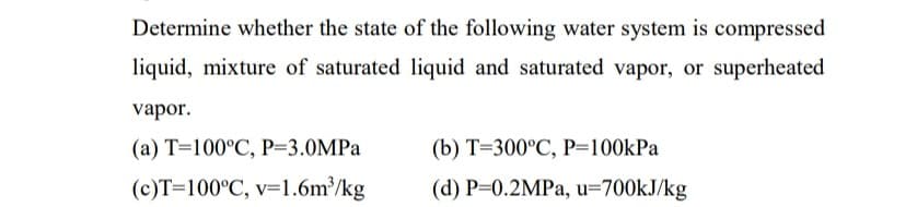 Determine whether the state of the following water system is compressed
liquid, mixture of saturated liquid and saturated vapor, or superheated
vapor.
(a) T=100°C, P=3.0MPA
(b) T=300°C, P=100kPa
(c)T=100°C, v=1.6m³/kg
(d) P=0.2MPA, u=700KJ/kg
