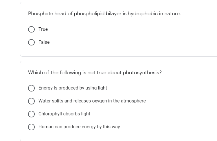 Phosphate head of phospholipid bilayer is hydrophobic in nature.
True
False
Which of the following is not true about photosynthesis?
Energy is produced by using light
Water splits and releases oxygen in the atmosphere
Chlorophyll absorbs light|
O Human can produce energy by this way
