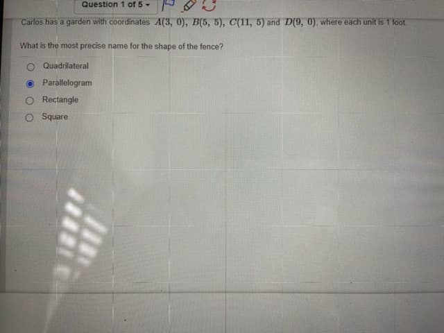 Question 1 of 5-
Carlos has a garden with coordinates A(3, 0), B(5, 5), C(11, 5) and D(9, 0), where each unit is 1 fot.
What is the most precise name for the shape of the fence?
Quadrilateral
Parallelogram
O Rectangle
O Square
