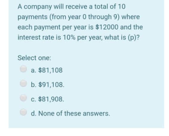 A company will receive a total of 10
payments (from year 0 through 9) where
each payment per year is $12000 and the
interest rate is 10% per year, what is (p)?
Select one:
a. $81,108
b. $91,108.
c. $81,908.
d. None of these answers.
