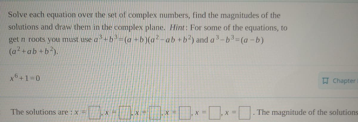 Solve each equation over the set of complex numbers, find the magnitudes of the
solutions and draw them in the complex plane. Hint: For some of the equations, to
get n roots you must use a +b³=(a +b)(a²-ab+b²) and a3-b3=(a -b)
(a²+ab +b²).
x6+1=0
Chapter
The solutions are : x =
X =
X =
The magnitude of the solutions
