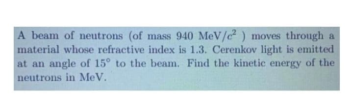 A beam of neutrons (of mass 940 MeV/c² ) moves through a
material whose refractive index is 1.3. Cerenkov light is emitted
at an angle of 15° to the beam. Find the kinetic energy of the
neutrons in MeV.