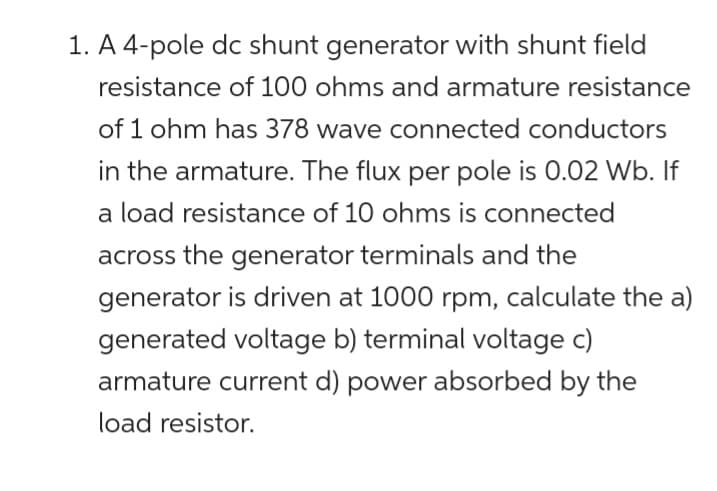 1. A 4-pole dc shunt generator with shunt field
resistance of 100 ohms and armature resistance
of 1 ohm has 378 wave connected conductors
in the armature. The flux per pole is 0.02 Wb. If
a load resistance of 10 ohms is connected
across the generator terminals and the
generator is driven at 1000 rpm, calculate the a)
generated voltage b) terminal voltage c)
armature current d) power absorbed by the
load resistor.