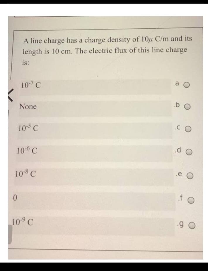 A line charge has a charge density of 10u C/m and its
length is 10 cm. The electric flux of this line charge
is:
0
10-7 C
None
10-5 C
10-6 C
10-8 C
10-⁹ C
.a O
b O
.CO
do
.e (
f O
90