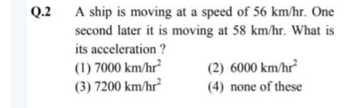 Q.2
A ship is moving at a speed of 56 km/hr. One
second later it is moving at 58 km/hr. What is
its acceleration?
(1) 7000 km/hr²
(3) 7200 km/hr²
(2) 6000 km/hr²
(4) none of these