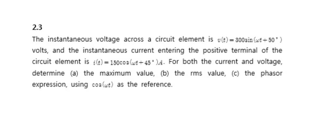 2.3
The instantaneous voltage across a circuit element is v(t) = 300ain (wt+50¹)
volts, and the instantaneous current entering the positive terminal of the
circuit element is i(t) = 150cos (wt+45).4. For both the current and voltage,
determine (a) the maximum value, (b) the rms value, (c) the phasor
expression, using coa (wt) as the reference.