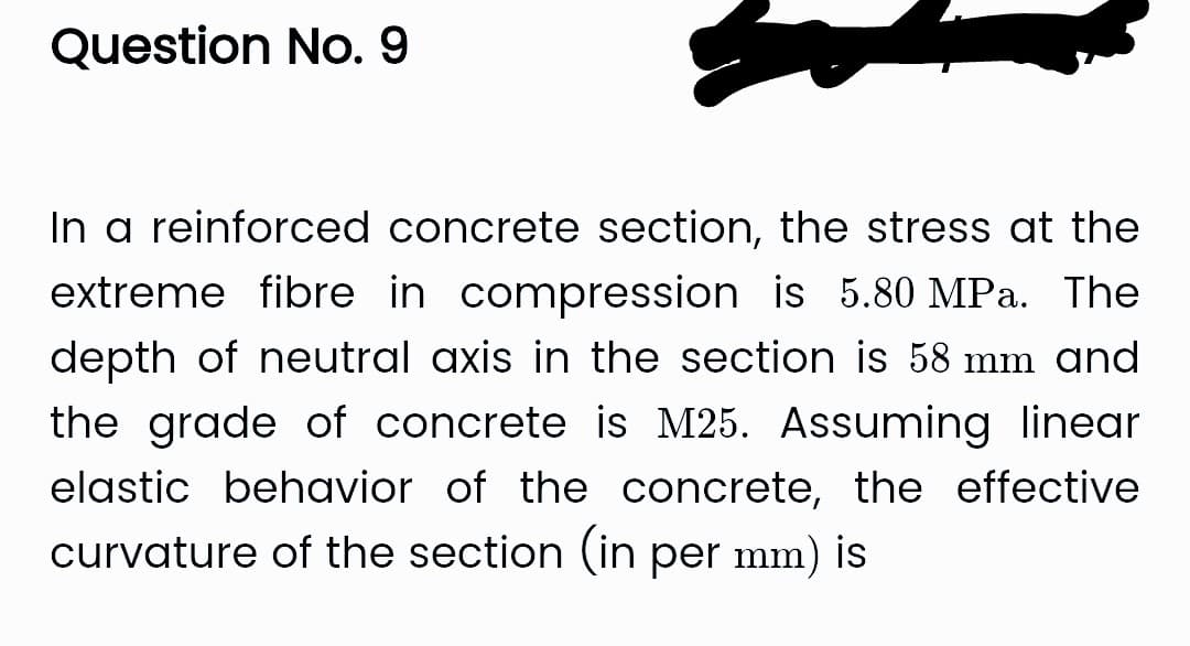 Question No. 9
In a reinforced concrete section, the stress at the
extreme fibre in compression is 5.80 MPa. The
depth of neutral axis in the section is 58 mm and
the grade of concrete is M25. Assuming linear
elastic behavior of the concrete, the effective
curvature of the section (in per mm) is