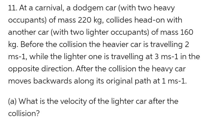 11. At a carnival, a dodgem car (with two heavy
occupants) of mass 220 kg, collides head-on with
another car (with two lighter occupants) of mass 160
kg. Before the collision the heavier car is travelling 2
ms-1, while the lighter one is travelling at 3 ms-1 in the
opposite direction. After the collision the heavy car
moves backwards along its original path at 1 ms-1.
(a) What is the velocity of the lighter car after the
collision?