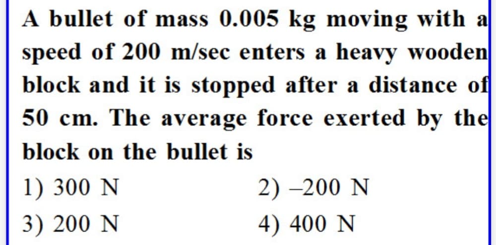 A bullet of mass 0.005 kg moving with a
speed of 200 m/sec enters a heavy wooden
block and it is stopped after a distance of
50 cm. The average force exerted by the
block on the bullet is
1) 300 N
3) 200 N
2)-200 N
4) 400 N