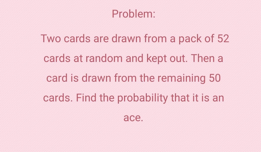 Problem:
Two cards are drawn from a pack of 52
cards at random and kept out. Then a
card is drawn from the remaining 50
cards. Find the probability that it is an
ace.
