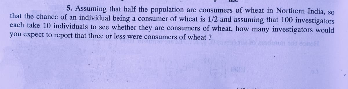 5. Assuming that half the population are consumers of wheat in Northern India, so
that the chance of an individual being a consumer of wheat is 1/2 and assuming that 100 investigators
each take 10 individuals to see whether they are consumers of wheat, how many investigators would
you expect to report that three or less were consumers of wheat ?
