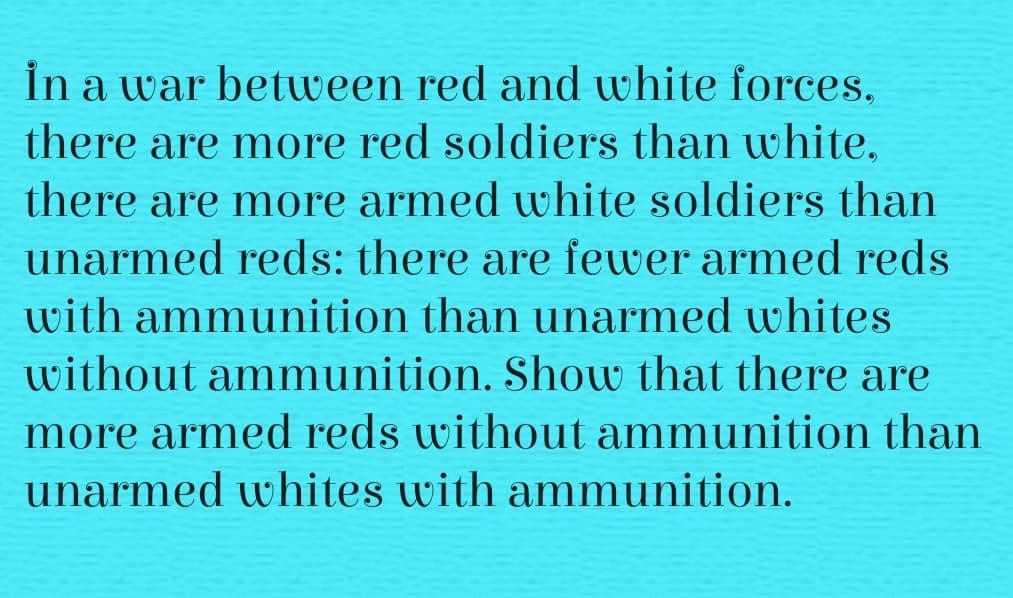 İn a war between red and white forces.
there are more red soldiers than white,
there are more armed white soldiers than
unarmed reds: there are fewer armed reds
with ammunition than unarmed whites
without ammunition. Show that there are
more armed reds without ammunition than
unarmed whites with ammunition.
