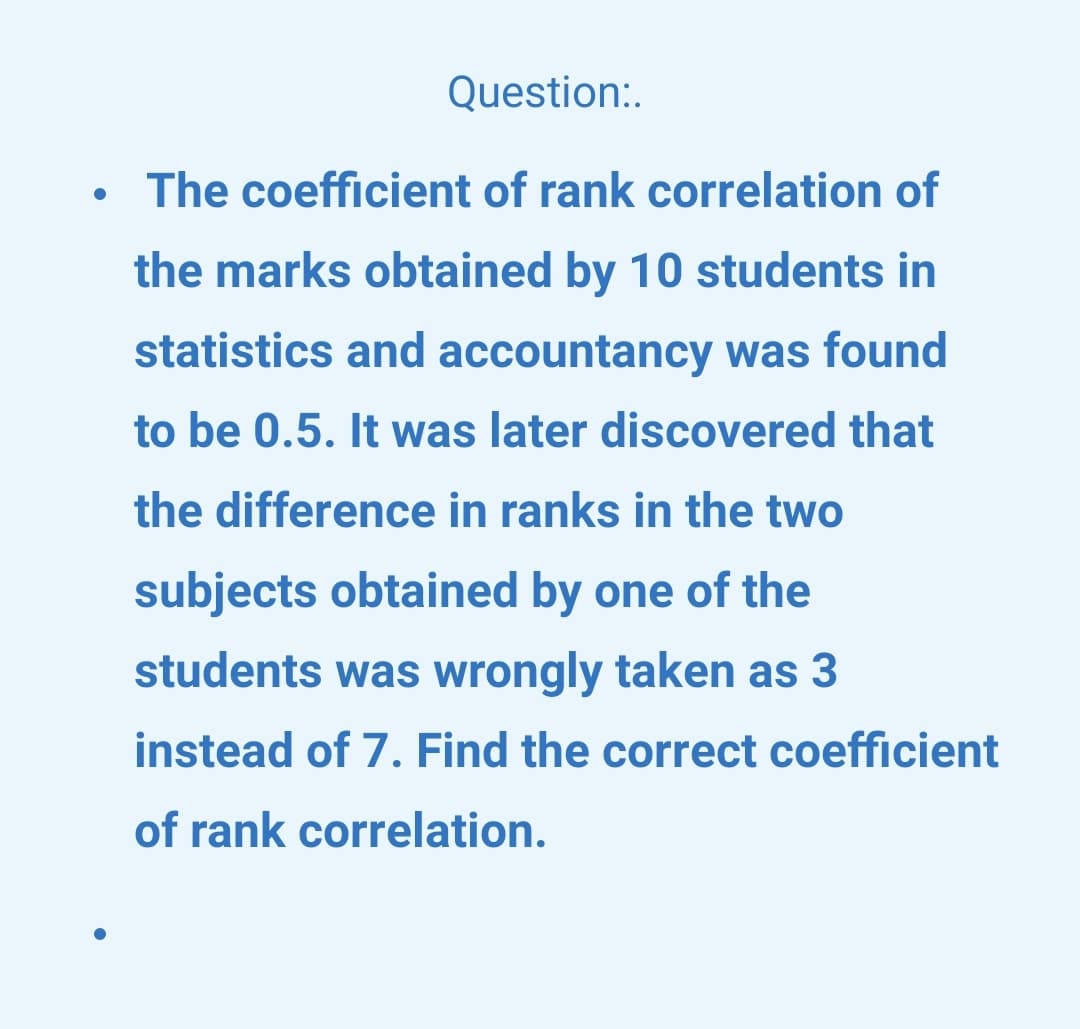 Question:.
The coefficient of rank correlation of
the marks obtained by 10 students in
statistics and accountancy was found
to be 0.5. It was later discovered that
the difference in ranks in the two
subjects obtained by one of the
students was wrongly taken as 3
instead of 7. Find the correct coefficient
of rank correlation.
