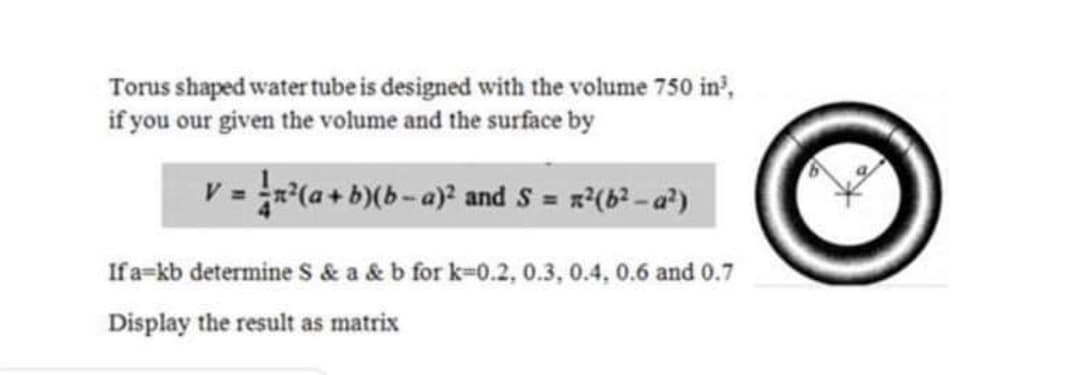 Torus shaped water tube is designed with the volume 750 in',
if you our given the volume and the surface by
V = x*(a + b)(b-a)² and S = x?(b? - a)
If a=kb determine S & a & b for k-0.2, 0.3, 0.4, 0.6 and 0.7
Display the result as matrix
