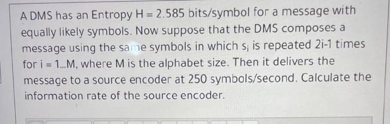 A DMS has an Entropy H = 2.585 bits/symbol for a message with
equally likely symbols. Now suppose that the DMS composes a
message using the same symbols in which s; is repeated 2i-1 times
for i=1...M, where M is the alphabet size. Then it delivers the
message to a source encoder at 250 symbols/second. Calculate the
information rate of the source encoder.
