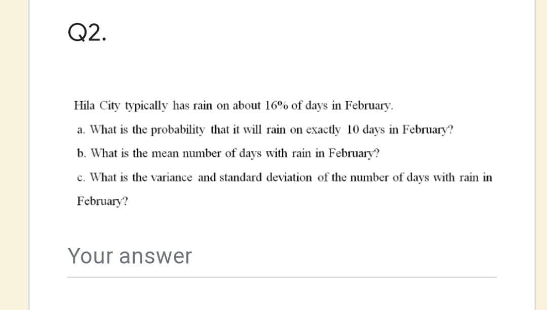 Q2.
Hila City typically has rain on about 16% of days in February.
a. What is the probability that it will rain on exactly 10 days in February?
b. What is the mean number of days with rain in February?
c. What is the variance and standard deviation of the number of days with rain in
February?
Your answer
