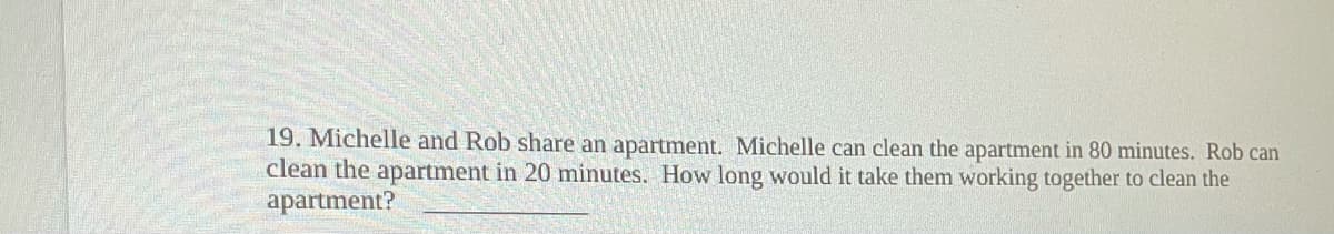 19. Michelle and Rob share an apartment. Michelle can clean the apartment in 80 minutes. Rob can
clean the apartment in 20 minutes. How long would it take them working together to clean the
apartment?
