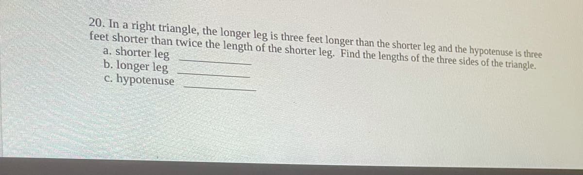 20. In a right triangle, the longer leg is three feet longer than the shorter leg and the hypotenuse is three
feet shorter than twice the length of the shorter leg. Find the lengths of the three sides of the triangle.
a. shorter leg
b. longer leg
hypotenuse
C.
