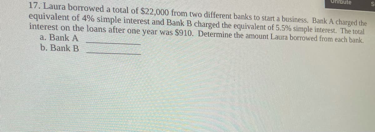 Unmute
17. Laura borrowed a total of $22,000 from two different banks to start a business. Bank A charged the
equivalent of 4% simple interest and Bank B charged the equivalent of 5.5% simple interest. The total
interest on the loans after one year was $910. Determine the amount Laura borrowed from each bank.
a. Bank A
b. Bank B
