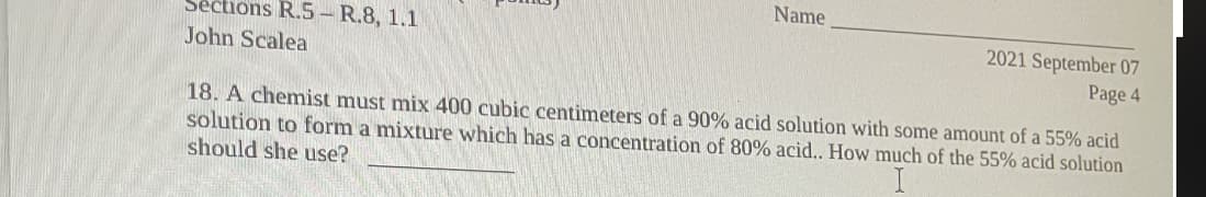 Name
Séctions R.5– R.8, 1.1
John Scalea
2021 September 07
Page 4
18. A chemist must mix 400 cubic centimeters of a 90% acid solution with some amount of a 55% acid
solution to form a mixture which has a concentration of 80% acid.. How much of the 55% acid solution
should she use?
