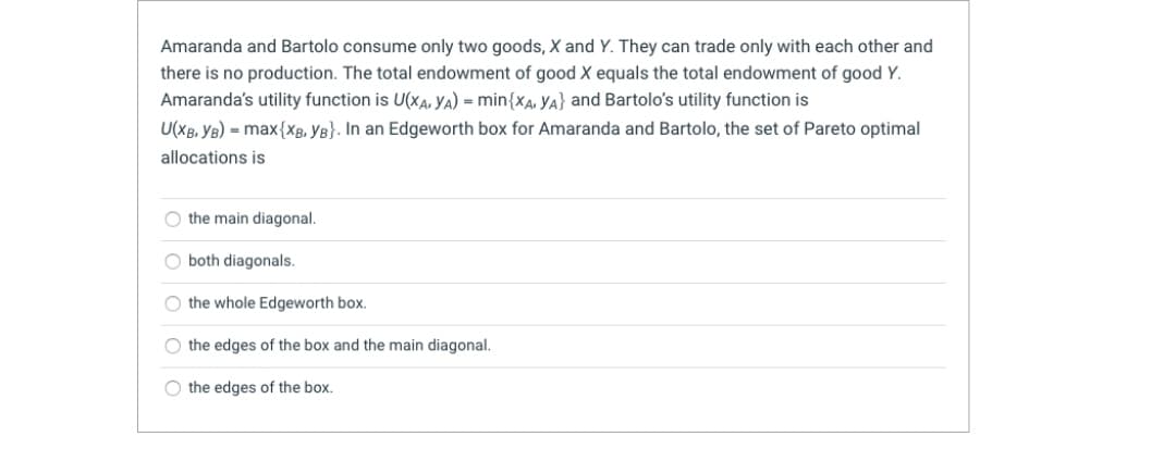 Amaranda and Bartolo consume only two goods, X and Y. They can trade only with each other and
there is no production. The total endowment of good X equals the total endowment of good Y.
Amaranda's utility function is U(xA, YA) = min{xa, YA} and Bartolo's utility function is
U(XB, YB) = max{xg, YB}. In an Edgeworth box for Amaranda and Bartolo, the set of Pareto optimal
allocations is
O the main diagonal.
O both diagonals.
O the whole Edgeworth box.
O the edges of the box and the main diagonal.
O the edges of the box.
