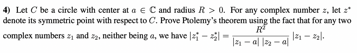 4) Let C be a circle with center at a E C and radius R > 0. For any complex number z, let z*
denote its symmetric point with respect to C. Prove Ptolemy's theorem using the fact that for any two
R2
complex numbers z1 and z2, neither being a, we have |z* – z
|z1 – z2).
|Z1
|21 – a| |22 – a|
-
