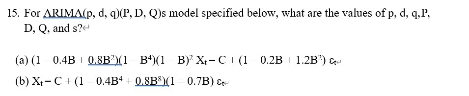 15. For ARIMA(p, d, q)(P, D, Q)s model specified below, what are the values of p, d, q,P,
D, Q, and s?-
(a) (1 – 0.4B + 0.8B?)(1 – B*)(1 – B) X;= C + (1 – 0.2B + 1.2B?) &
(b) X;= C+ (1 – 0.4B4 + 0.8B®(1 – 0.7B) &r
%3D
