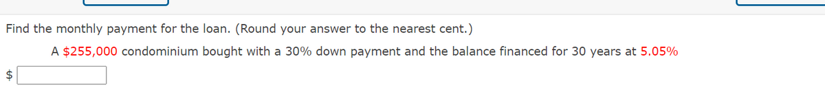 Find the monthly payment for the loan. (Round your answer to the nearest cent.)
A $255,000 condominium bought with a 30% down payment and the balance financed for 30 years at 5.05%
$
