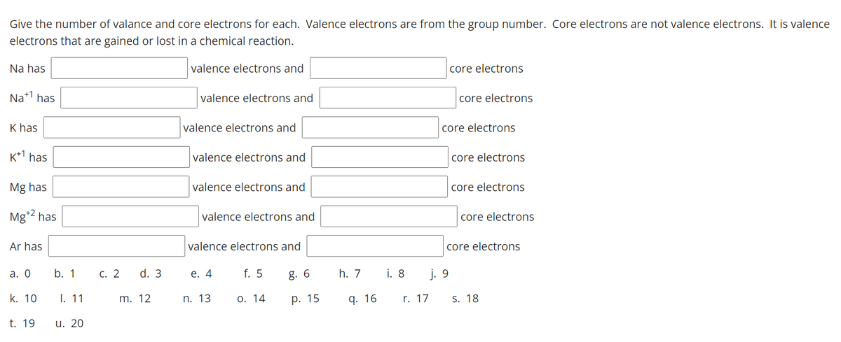 Give the number of valance and core electrons for each. Valence electrons are from the group number. Core electrons are not valence electrons. It is valence
electrons that are gained or lost in a chemical reaction.
Na has
valence electrons and
core electrons
Na*1 has
valence electrons and
core electrons
K has
valence electrons and
core electrons
K+1 has
valence electrons and
core electrons
Mg has
valence electrons and
core electrons
Mg*2 has
valence electrons and
core electrons
Ar has
valence electrons and
core electrons
а. О
b. 1
С. 2
d. 3
е. 4
f. 5
g. 6
h. 7
i. 8
j. 9
k. 10
I. 11
m. 12
n. 13
О. 14
р. 15
q. 16
r. 17
S. 18
t. 19
u. 20
