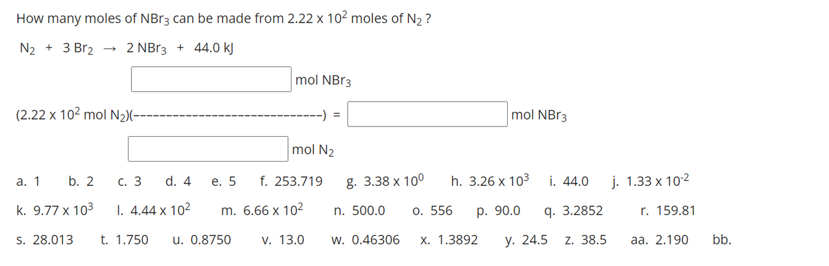How many moles of NB13 can be made from 2.22 x 102 moles of N, ?
N2 + 3 Br2
2 NB13 + 44.0 kJ
mol NBR3
(2.22 x 102 mol N2)-
-) =
mol NB13
mol N2
а. 1
b. 2
С. 3
d. 4
е. 5
f. 253.719
8. 3.38 х 100
h. 3.26 x 103
i. 44.0
j. 1.33 x 10-2
k. 9.77 x 103
I. 4.44 x 102
m. 6.66 x 102
n. 500.0
О. 556
р. 90.0
q. 3.2852
r. 159.81
S. 28.013
t. 1.750
u. 0.8750
V. 13.0
w. 0.46306
X. 1.3892
у. 24.5
Z. 38.5
aа. 2.190
bb.
