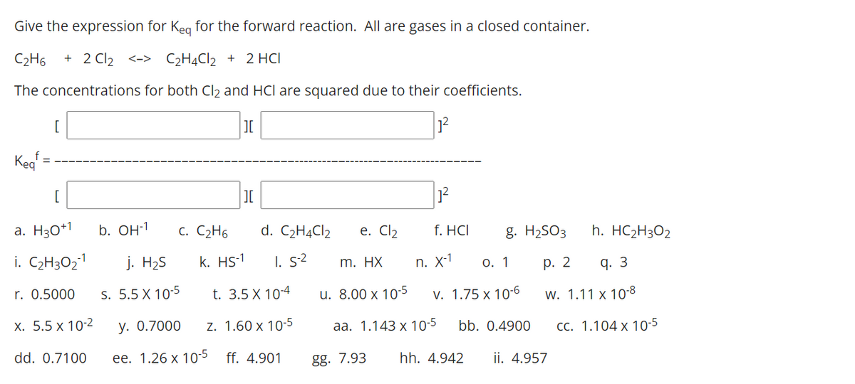 Give the expression for Keg for the forward reaction. All are gases in a closed container.
C2H6
+ 2 Cl2 <-> C2H4CI2 + 2 HCI
The concentrations for both Cl2 and HCl are squared due to their coefficients.
[
Kea
[
a. H30*1
b. OH-1
c. C2H6
d. C2H4CI2
е. Clz
f. HCI
g. H2SO3
h. HC2H3O2
i. C2H3O21
j. H2S
k. HS-1
I. s2
n. X-1
О. 1
р. 2
q. 3
m. HX
r. 0.5000
s. 5.5 X 10-5
t. 3.5 X 10-4
u. 8.00 x 10-5
v. 1.75 x 10-6
w. 1.11 x 10-8
х. 5.5 х 10-2
у. О.7000
z. 1.60 x 10-5
aа. 1.143 х 10-5
bb. 0.4900
CC. 1.104 x 10-5
dd. 0.7100
ее. 1.26 х 10-5
ff. 4.901
gg. 7.93
hh. 4.942
ii. 4.957
