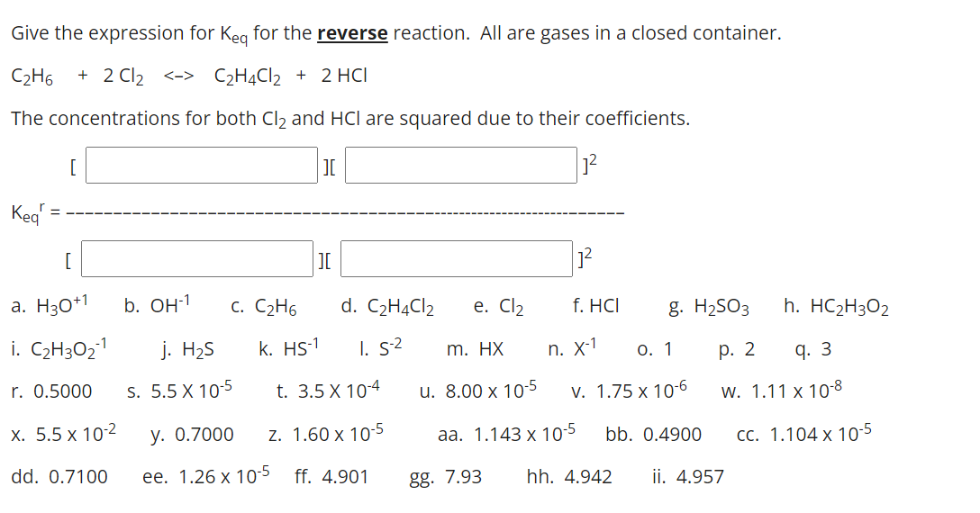 Give the expression for Keg for the reverse reaction. All are gases in a closed container.
C2H6
+ 2 Cl2
<-> C2H4CI2 + 2 HCI
The concentrations for both Cl2 and HCl are squared due to their coefficients.
[
I
Keg
=
[
JI
a. H30+1
b. Он1
c. C2H6
d. C2H4C12
e. Cl2
f. HCI
g. H2SO3
h. HC2H3O2
i. C2H3O21
j. H2S
k. HS-1
I. s2
m. HX
n. X-1
0. 1
р. 2
q. 3
r. 0.5000
S. 5.5 X 10-5
t. 3.5 X 10-4
u. 8.00 x 10-5
v. 1.75 x 10-6
w. 1.11 x 10-8
х. 5.5 х 10:2
у. О.7000
z. 1.60 x 10-5
aа. 1.143 х 10-5
bb. 0.4900
CC. 1.104 x 10-5
dd. 0.7100
ee. 1.26 x 105 ff. 4.901
gg. 7.93
hh. 4.942
ii. 4.957
