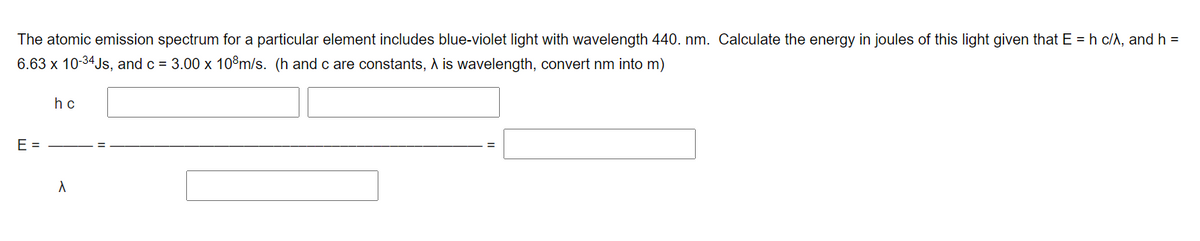 The atomic emission spectrum for a particular element includes blue-violet light with wavelength 440. nm. Calculate the energy in joules of this light given that E = h c/A, and h =
6.63 x 10-34Js, and c = 3.00 x 10°m/s. (h andc are constants, A is wavelength, convert nm into m)
h c
E =
