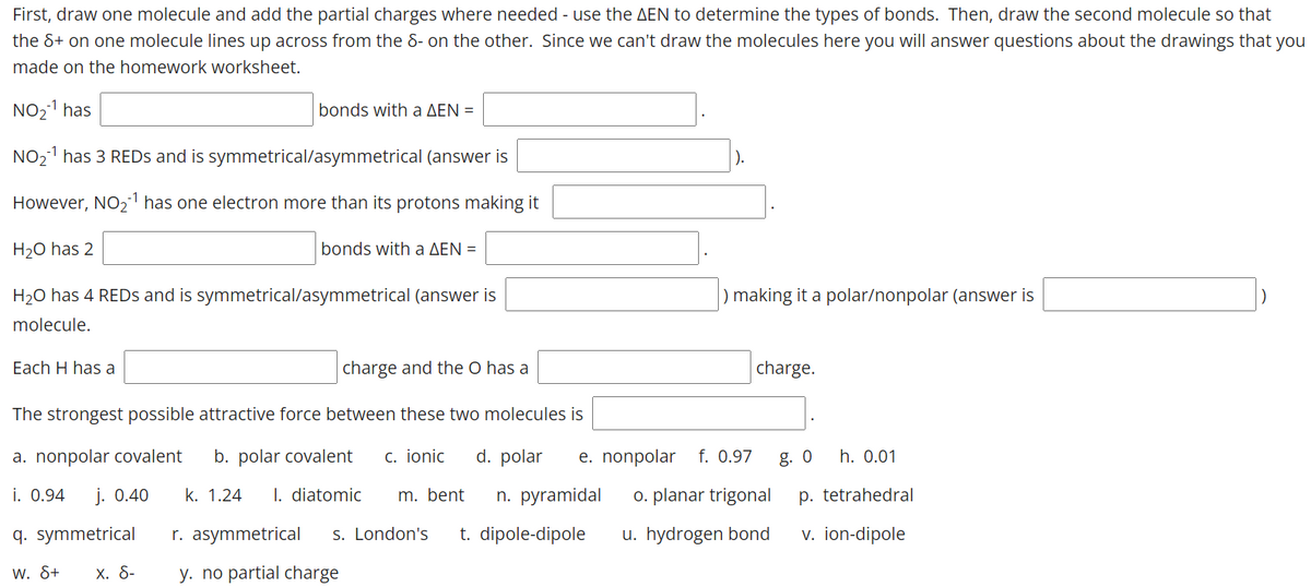 First, draw one molecule and add the partial charges where needed - use the AEN to determine the types of bonds. Then, draw the second molecule so that
the &+ on one molecule lines up across from the 8- on the other. Since we can't draw the molecules here you will answer questions about the drawings that you
made on the homework worksheet.
NO21 has
bonds with a AEN =
NO21 has 3 REDS and is symmetrical/asymmetrical (answer is
However, NO21 has one electron more than its protons making it
H20 has 2
bonds with a AEN =
H20 has 4 REDS and is symmetrical/asymmetrical (answer is
) making it a polar/nonpolar (answer is
molecule.
Each H has a
charge and the O has a
charge.
The strongest possible attractive force between these two molecules is
a. nonpolar covalent
b. polar covalent
c. ionic
d. polar
e. nonpolar
f. 0.97
g. 0
h. 0.01
i. 0.94
j. 0.40
k. 1.24
I. diatomic
m. bent
n. рyramidal
o. planar trigonal
p. tetrahedral
q. symmetrical
r. asymmetrical
S. London's
t. dipole-dipole
u. hydrogen bond
v. ion-dipole
w. &+
х. 8-
y. no partial charge
