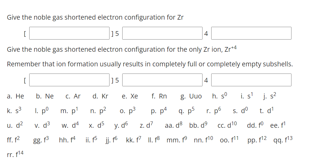 Give the noble gas shortened electron configuration for Zr
]5
4
Give the noble gas shortened electron configuration for the only Zr ion, Zr*4
Remember that ion formation usually results in completely full or completely empty subshells.
[
]5
4
а. Не
b. Ne
С. Ar
d. Kr
е. Хе
f. Rn
i. s' j. s?
g. Uuo
h. s°
k. s3
I. p°
m. p'
n. p?
o. p3
р. р4
q. p5
r. p6
s. do
t. d1
u. d2
V. d³
W. d4
х. d5
y. d6
z. d7
aa. do bb. dº
Cc. d10
ii. j. fó kk. f II. f3 mm. f° nn. f10 o0. f11
dd. fº ee. f'
ff. f2
gg. f3
hh. f4
pp. f12 qq. f13
rr. f14
