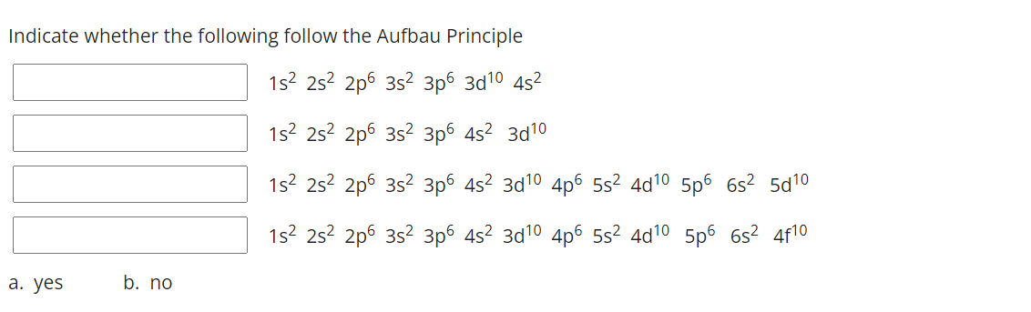 Indicate whether the following follow the Aufbau Principle
1s2 25? 2p6 35? 3p6 3d10 45?
1s2 252 2p6 3s2 3p6 4s2 3d10
1s2 25? 2p6 35? 3p6 45² 3d10 4p6 55? 4d10 5p6 6s? 5d10
1s2 25? 2p6 3s2 3p6 4s2 3d10 4p6 5s² 4d10 5p6 6s? 4f10
а. yes
b. no
