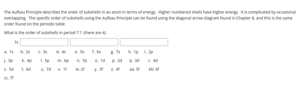 The Aufbau Principle describes the order of subshells in an atom in terms of energy. Higher numbered shells have higher energy. It is complicated by occasional
overlapping. The specific order of subshells using the Aufbau Principle can be found using the diagonal arrow diagram found in Chapter 8, and this is the same
order found on the periodic table.
What is the order of subshells in period 7? (there are 4)
7s
а. 1s
b. 2s
С. 3s
d. 4s
е. 5s
f. 6s
g. 7s
h. 1p
i. 2p
j. 3p
k. 4p
1. 5p
m. 6p
n. 7p
О. 1d
р. 2d
q. 3d
r. 4d
s. 5d
t. 6d
u. 7d
V. 1f
W. 2f
у. 3f
Z. 4f
aа. 5f
bb. 6f
СС. 7f
