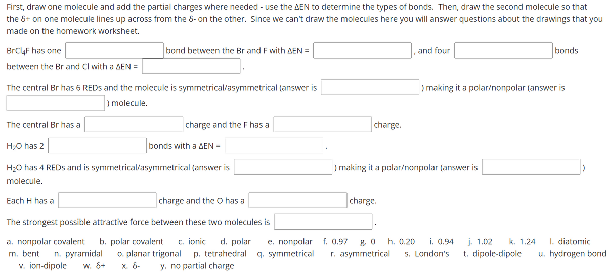 First, draw one molecule and add the partial charges where needed - use the AEN to determine the types of bonds. Then, draw the second molecule so that
the &+ on one molecule lines up across from the 8- on the other. Since we can't draw the molecules here you will answer questions about the drawings that you
made on the homework worksheet.
BRCI4F has one
bond between the Br and E with AEN =
and four
bonds
between the Br and Cl with a AEN =
The central Br has 6 REDS and the molecule is symmetrical/asymmetrical (answer is
) making it a polar/nonpolar (answer is
) molecule.
The central Br has a
charge and the F has a
charge.
H20 has 2
bonds with a AEN =
H20 has 4 REDS and is symmetrical/asymmetrical (answer is
making it a polar/nonpolar (answer is
molecule.
Each H has a
charge and the O has a
charge.
The strongest possible attractive force between these two molecules is
b. polar covalent
o. planar trigonal
Х. 8-
e. nonpolar f. 0.97
q. symmetrical
I. diatomic
a. nonpolar covalent
n. pyramidal
w. &+
c. ionic
d. polar
g. 0
h. 0.20
i. 0.94
j. 1.02
k. 1.24
m. bent
p. tetrahedral
r. asymmetrical
s. London's
t. dipole-dipole
u. hydrogen bond
v. ion-dipole
y. no partial charge
