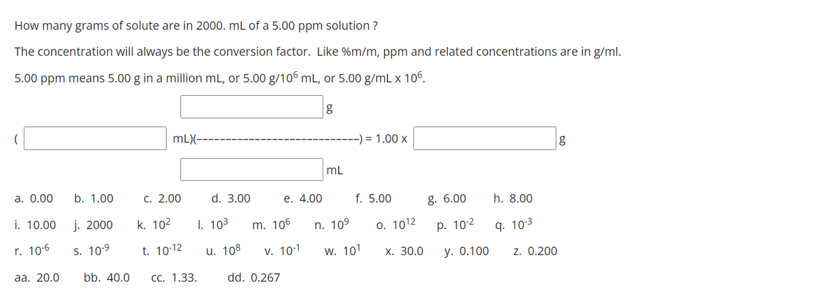 How many grams of solute are in 2000. mL of a 5.00 ppm solution ?
The concentration will always be the conversion factor. Like %m/m, ppm and related concentrations are in g/ml.
5.00 ppm means 5.00 g in a million mL, or 5.00 g/106 mL, or 5.00 g/mL x 106.
g
mL)(-
-) = 1.00 x
mL
a. 0.00
b. 1.00
С. 2.00
d. 3.00
е. 4.00
f. 5.00
g. 6.00
h. 8.00
i. 10.00
j. 2000
k. 102
I. 103
m. 106
n. 109
0. 1012
р. 102
q. 10-3
r. 10-6
S. 10-9
t. 10-12
и. 108
V. 10-1
w. 101
Х. 30.0
у. О.100
z. 0.200
aа. 20.0
bb. 40.0
СС. 1.33.
dd. 0.267
