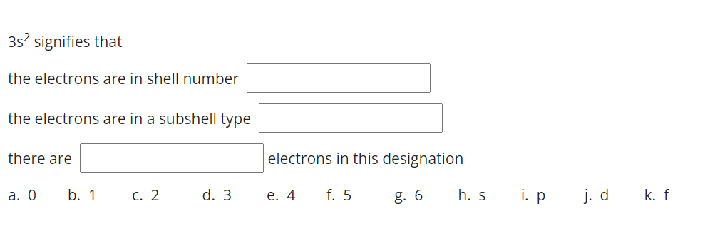 3s2 signifies that
the electrons are in shell number
the electrons are in a subshell type
there are
electrons in this designation
а. О
b. 1
С. 2
d. 3
е. 4
f. 5
g. 6
h. s
i. p
j. d
k. f
