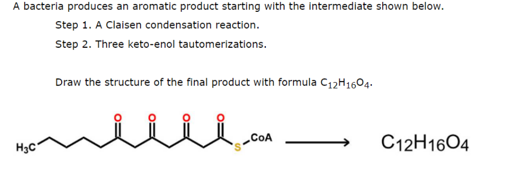 A bacteria produces an aromatic product starting with the intermediate shown below.
Step 1. A Claisen condensation reaction.
Step 2. Three keto-enol tautomerizations.
Draw the structure of the final product with formula C12H1604.
H3C
CoA
C12H1604
