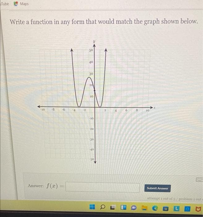 Tube Maps
Write a function in any form that would match the graph shown below.
50
40
30
20
10
-10
-8
-6
-4
2
6.
10
-10
-20
30
40
-50
Answer: f(x)
Submit Answer
attempt i out of 3/ problem 1 out
