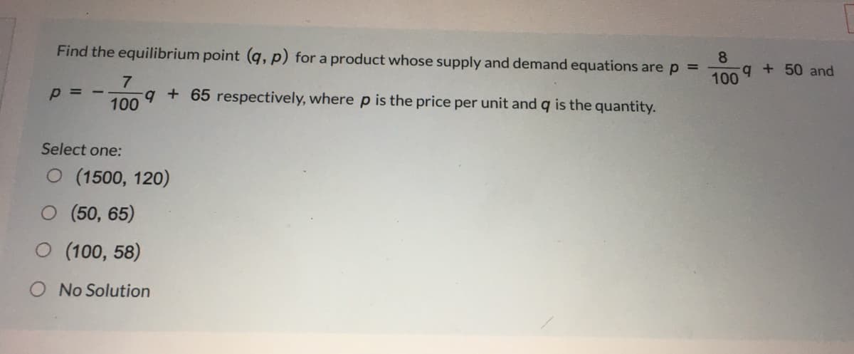 Find the equilibrium point (q, p) for a product whose supply and demand equations are p =
8.
q + 50 and
100
p = -
100
+€+ respectively, where p is the price per unit and q is the quantity.
Select one:
O (1500, 120)
O (50, 65)
O (100, 58)
O No Solution
