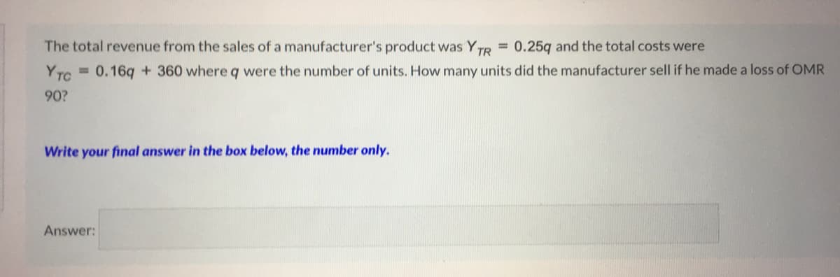= 0.16q + 360 where q were the number of units. How many units did the manufacturer sell if he made a loss of OMR
YTC
The total revenue from the sales of a manufacturer's product was YTR 0.25q and the total costs were
90?
Write your final answer in the box below, the number only.
Answer:
