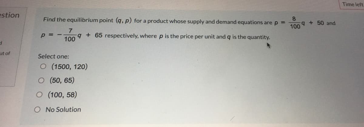 Time left
estion
Find the equilibrium point (q, p) for a product whose supply and demand equations are p =
8.
q + 50 and
100
7
p = -
q+ 65 respectively, where p is the price per unit and q is the quantity.
100
ut of
Select one:
O (1500, 120)
O (50, 65)
O (100, 58)
O No Solution
