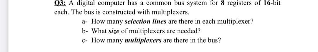 Q3: A digital computer has a common bus system for 8 registers of 16-bit
each. The bus is constructed with multiplexers.
a- How many selection lines are there in each multiplexer?
b- What size of multiplexers are needed?
c- How many multiplexers are there in the bus?
