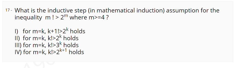 17- What is the inductive step (in mathematical induction) assumption for the
inequality m ! > 2m where m>=4 ?
I) for m=k, k+1!>2k holds
II) for m=k, k!>2k holds
III) for m=k, k!>3k holds
IV) for m=k, k!>2k+1 holds
