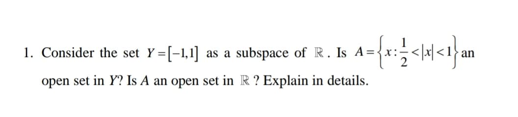 1. Consider the set Y=[-1,1] as a subspace of R. Is A =
Is A={x:<x<1}an
open set in Y? Is A an open set in R? Explain in details.